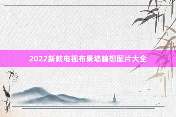 2022新款电视布景墙瞎想图片大全