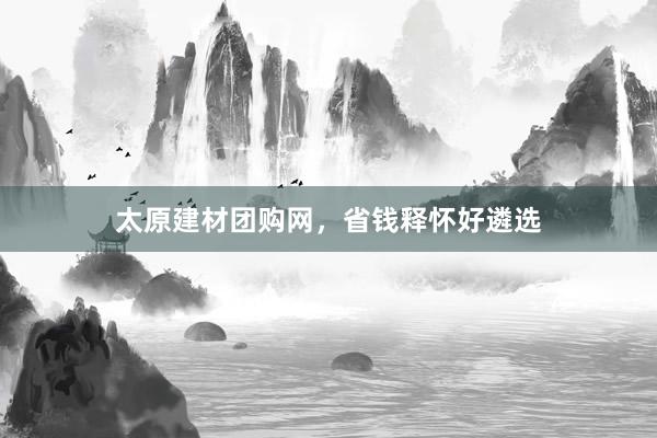 太原建材团购网，省钱释怀好遴选