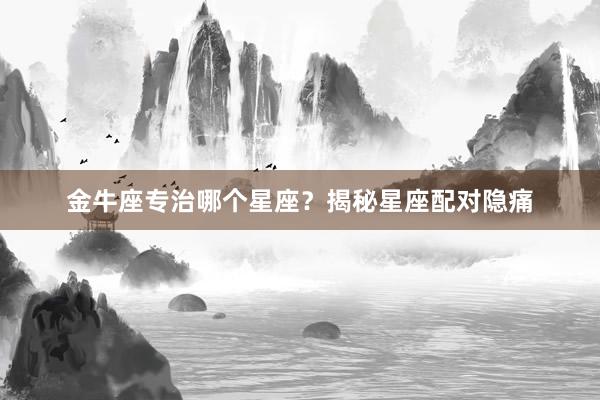 金牛座专治哪个星座？揭秘星座配对隐痛